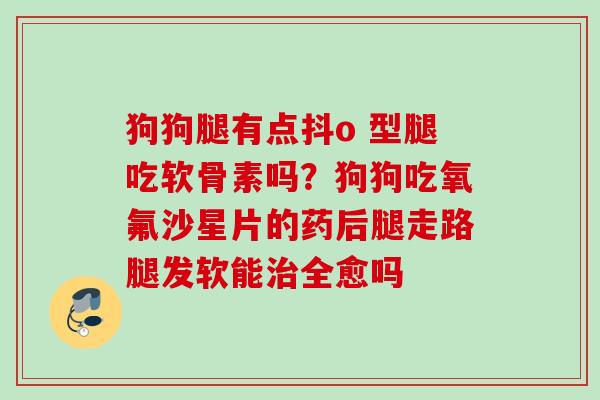 狗狗腿有点抖o 型腿吃软骨素吗？狗狗吃氧氟沙星片的药后腿走路腿发软能治全愈吗