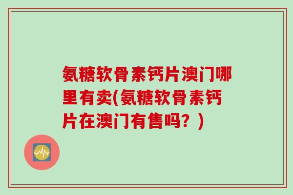氨糖软骨素钙片澳门哪里有卖(氨糖软骨素钙片在澳门有售吗？)
