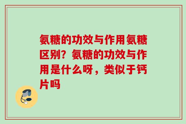 氨糖的功效与作用氨糖区别？氨糖的功效与作用是什么呀，类似于钙片吗