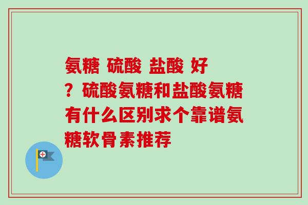 氨糖 硫酸 盐酸 好？硫酸氨糖和盐酸氨糖有什么区别求个靠谱氨糖软骨素推荐