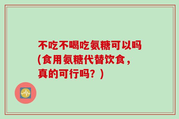 不吃不喝吃氨糖可以吗(食用氨糖代替饮食，真的可行吗？)