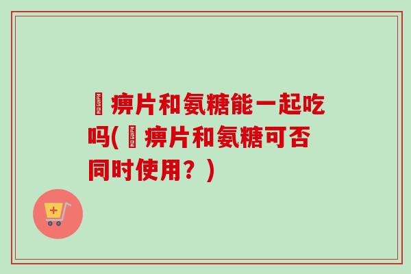 尪痹片和氨糖能一起吃吗(尪痹片和氨糖可否同时使用？)