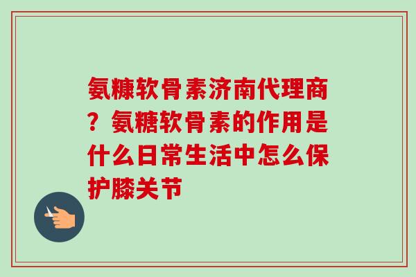 氨糠软骨素济南代理商？氨糖软骨素的作用是什么日常生活中怎么保护膝关节