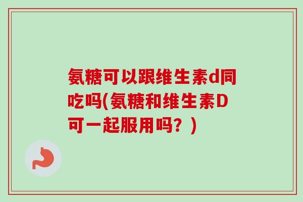 氨糖可以跟维生素d同吃吗(氨糖和维生素D可一起服用吗？)
