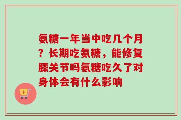 氨糖一年当中吃几个月？长期吃氨糖，能修复膝关节吗氨糖吃久了对身体会有什么影响