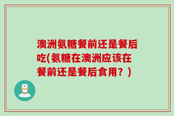 澳洲氨糖餐前还是餐后吃(氨糖在澳洲应该在餐前还是餐后食用？)
