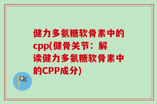 健力多氨糖软骨素中的cpp(健骨关节：解读健力多氨糖软骨素中的CPP成分)