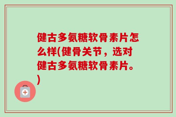 健古多氨糖软骨素片怎么样(健骨关节，选对健古多氨糖软骨素片。)