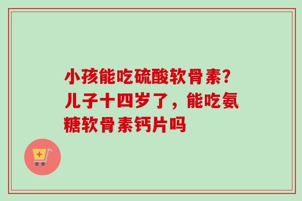 小孩能吃硫酸软骨素？儿子十四岁了，能吃氨糖软骨素钙片吗