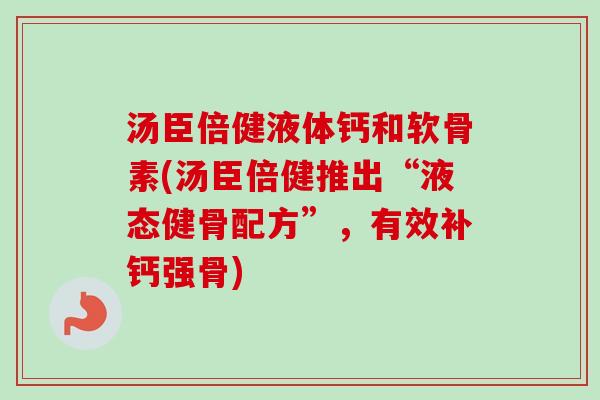 汤臣倍健液体钙和软骨素(汤臣倍健推出“液态健骨配方”，有效补钙强骨)