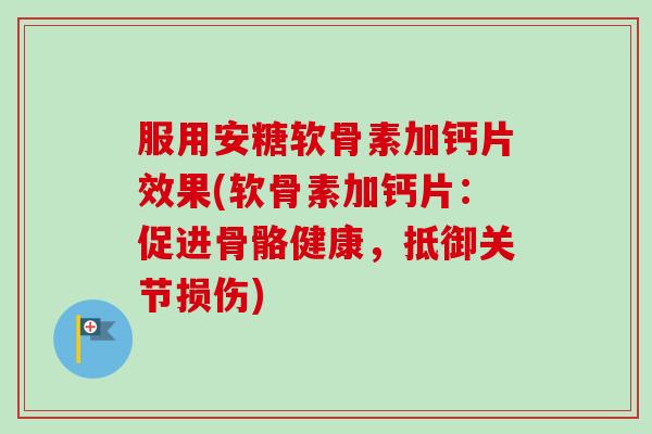 服用安糖软骨素加钙片效果(软骨素加钙片：促进骨骼健康，抵御关节损伤)