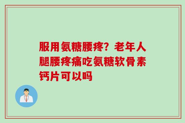 服用氨糖腰疼？老年人腿腰疼痛吃氨糖软骨素钙片可以吗