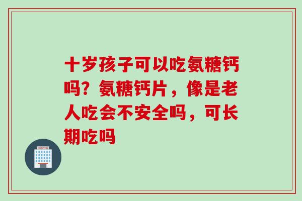 十岁孩子可以吃氨糖钙吗？氨糖钙片，像是老人吃会不安全吗，可长期吃吗