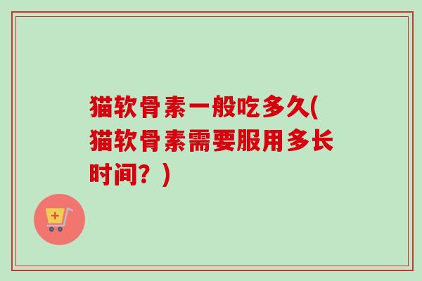 猫软骨素一般吃多久(猫软骨素需要服用多长时间？)