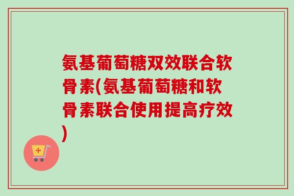 氨基葡萄糖双效联合软骨素(氨基葡萄糖和软骨素联合使用提高疗效)