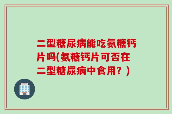 二型糖尿病能吃氨糖钙片吗(氨糖钙片可否在二型糖尿病中食用？)