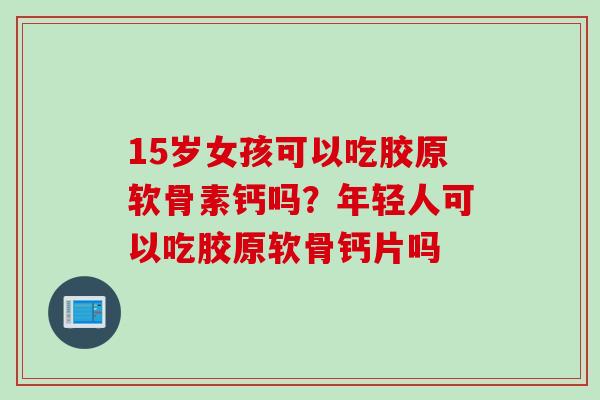 15岁女孩可以吃胶原软骨素钙吗？年轻人可以吃胶原软骨钙片吗
