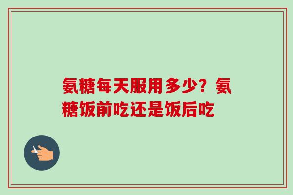 氨糖每天服用多少？氨糖饭前吃还是饭后吃