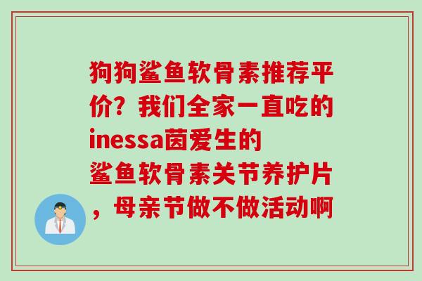 狗狗鲨鱼软骨素推荐平价？我们全家一直吃的inessa茵爱生的鲨鱼软骨素关节养护片，母亲节做不做活动啊