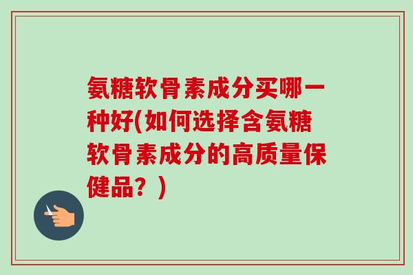 氨糖软骨素成分买哪一种好(如何选择含氨糖软骨素成分的高质量保健品？)