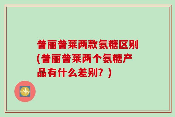 普丽普莱两款氨糖区别(普丽普莱两个氨糖产品有什么差别？)