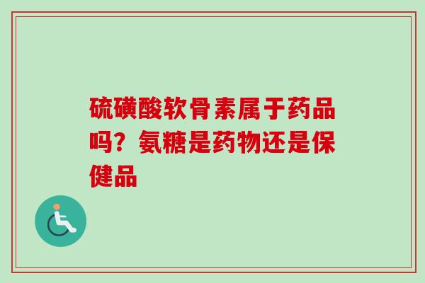 硫磺酸软骨素属于药品吗？氨糖是药物还是保健品