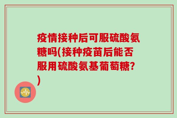 疫情接种后可服硫酸氨糖吗(接种疫苗后能否服用硫酸氨基葡萄糖？)