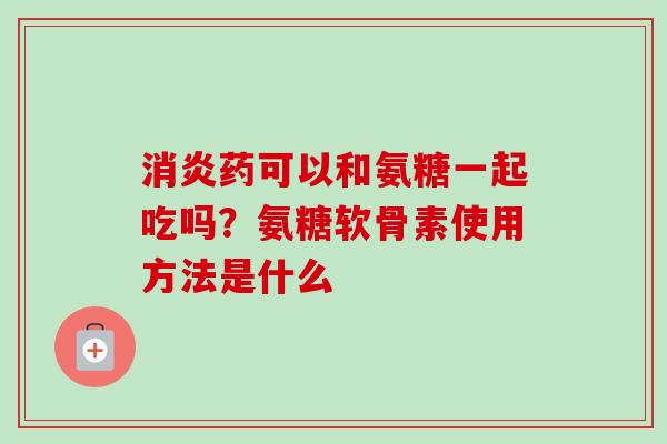 消炎药可以和氨糖一起吃吗？氨糖软骨素使用方法是什么