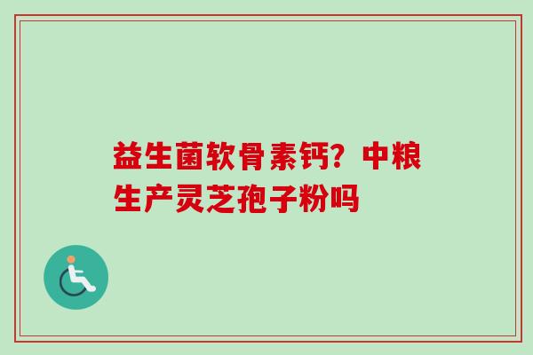 益生菌软骨素钙?中粮生产灵芝孢子粉吗 益生菌软骨素钙?中粮生产灵芝孢子粉吗