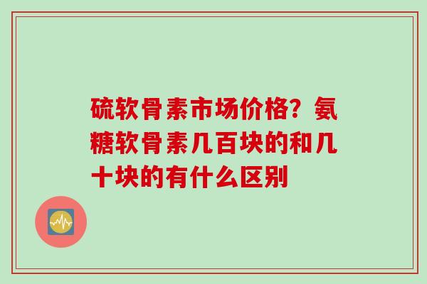 硫软骨素市场价格？氨糖软骨素几百块的和几十块的有什么区别
