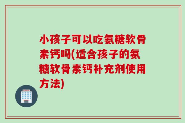 小孩子可以吃氨糖软骨素钙吗(适合孩子的氨糖软骨素钙补充剂使用方法)