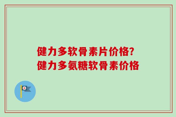 健力多软骨素片价格？健力多氨糖软骨素价格