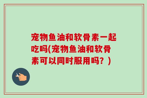 宠物鱼油和软骨素一起吃吗(宠物鱼油和软骨素可以同时服用吗？)