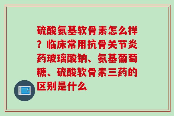 硫酸氨基软骨素怎么样？临床常用抗骨关节炎药玻璃酸钠、氨基葡萄糖、硫酸软骨素三药的区别是什么