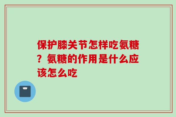 保护膝关节怎样吃氨糖？氨糖的作用是什么应该怎么吃