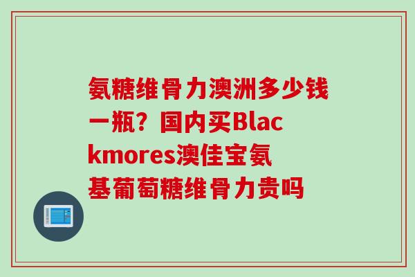 氨糖维骨力澳洲多少钱一瓶？国内买Blackmores澳佳宝氨基葡萄糖维骨力贵吗