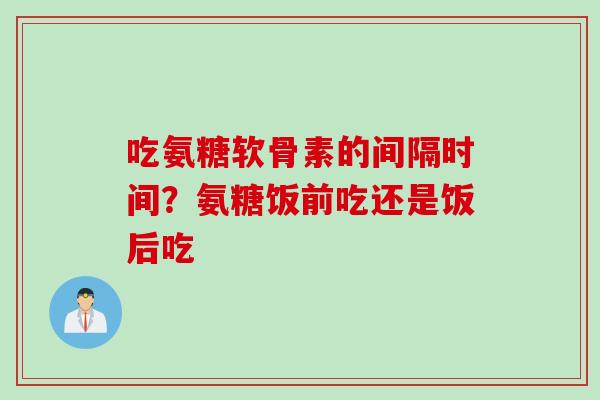 吃氨糖软骨素的间隔时间？氨糖饭前吃还是饭后吃