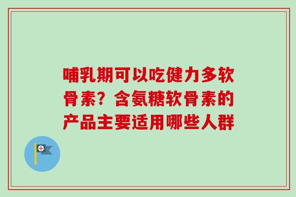 哺乳期可以吃健力多软骨素？含氨糖软骨素的产品主要适用哪些人群