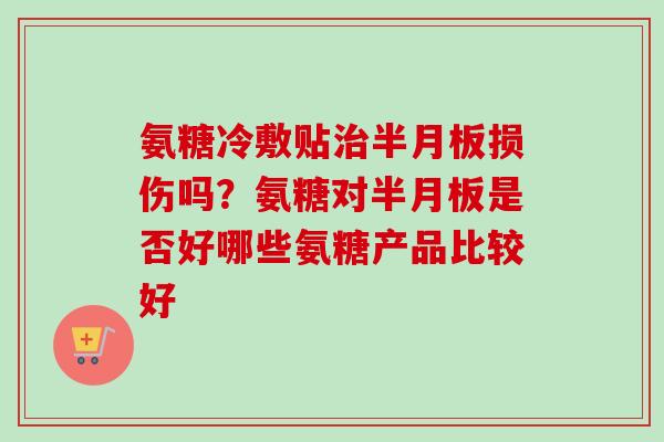 氨糖冷敷贴治半月板损伤吗？氨糖对半月板是否好哪些氨糖产品比较好