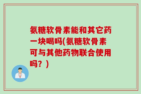 氨糖软骨素能和其它药一块喝吗(氨糖软骨素可与其他药物联合使用吗？)