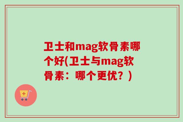 卫士和mag软骨素哪个好(卫士与mag软骨素:哪个更优?) 卫士和mag软骨素哪个好(卫士与mag软骨素:哪个更优?)