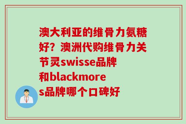 澳大利亚的维骨力氨糖好？澳洲代购维骨力关节灵swisse品牌和blackmores品牌哪个口碑好