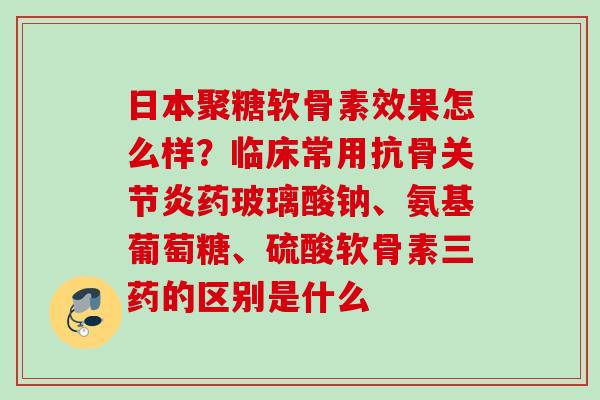 日本聚糖软骨素效果怎么样？临床常用抗骨关节炎药玻璃酸钠、氨基葡萄糖、硫酸软骨素三药的区别是什么