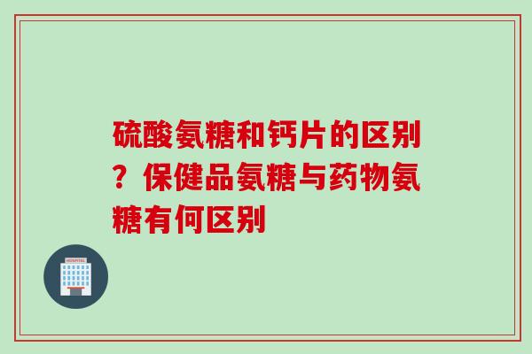 硫酸氨糖和钙片的区别？保健品氨糖与药物氨糖有何区别
