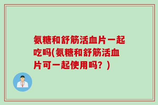 氨糖和舒筋活片一起吃吗(氨糖和舒筋活片可一起使用吗？)