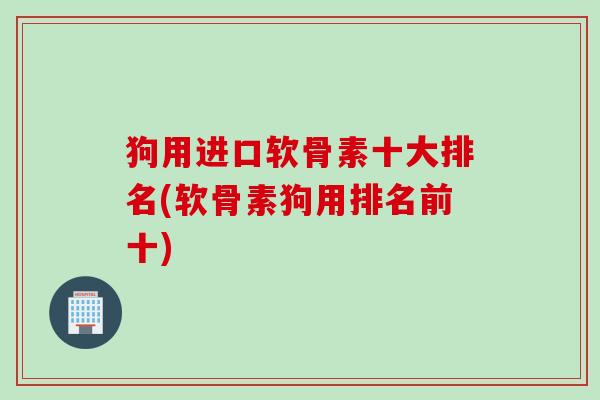 狗用进口软骨素十大排名(软骨素狗用排名前十)