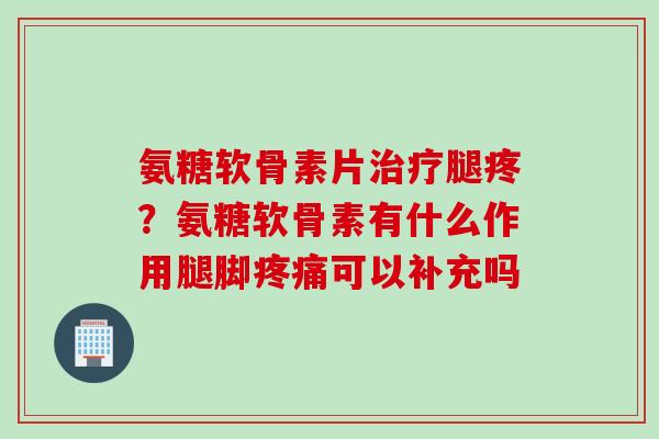 氨糖软骨素片治疗腿疼？氨糖软骨素有什么作用腿脚疼痛可以补充吗