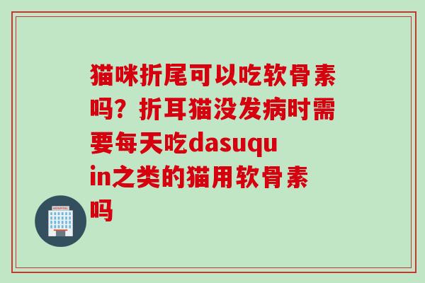 猫咪折尾可以吃软骨素吗？折耳猫没发病时需要每天吃dasuquin之类的猫用软骨素吗