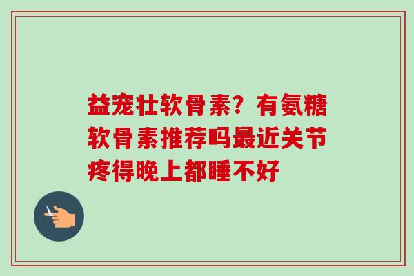 益宠壮软骨素？有氨糖软骨素推荐吗最近关节疼得晚上都睡不好
