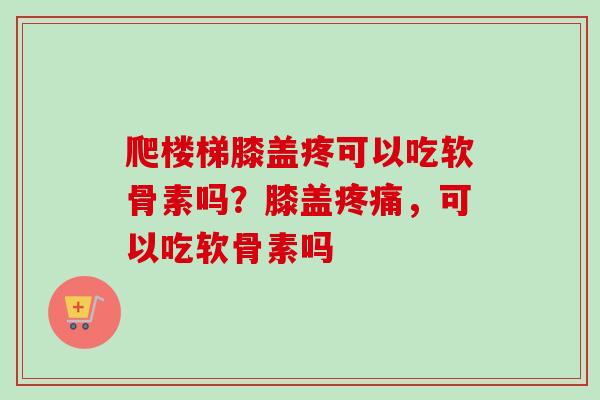 爬楼梯膝盖疼可以吃软骨素吗？膝盖疼痛，可以吃软骨素吗